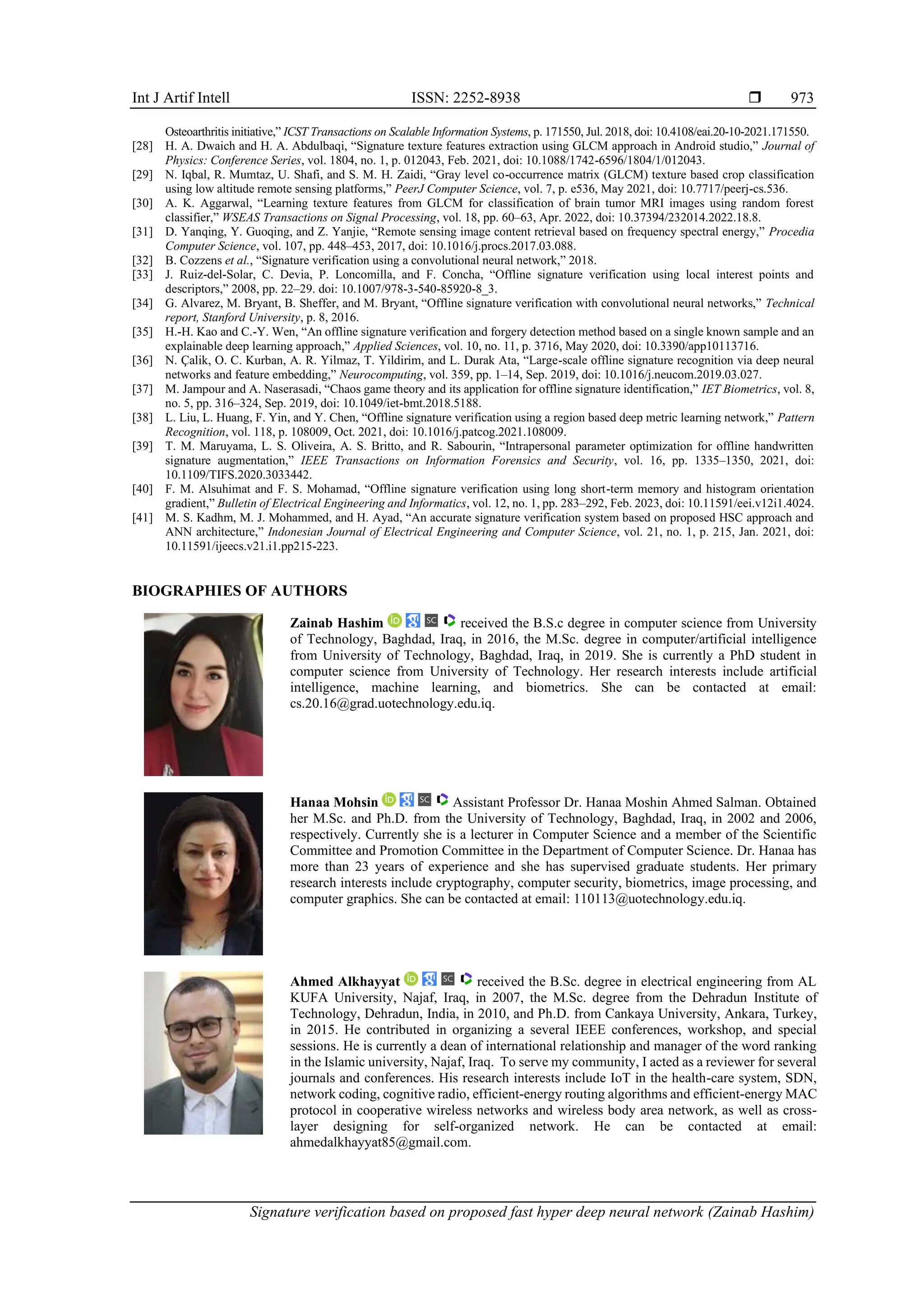 Int J Artif Intell ISSN: 2252-8938 
Signature verification based on proposed fast hyper deep neural network (Zainab Hashim)
973
Osteoarthritis initiative,” ICST Transactions on Scalable Information Systems, p. 171550, Jul. 2018, doi: 10.4108/eai.20-10-2021.171550.
[28] H. A. Dwaich and H. A. Abdulbaqi, “Signature texture features extraction using GLCM approach in Android studio,” Journal of
Physics: Conference Series, vol. 1804, no. 1, p. 012043, Feb. 2021, doi: 10.1088/1742-6596/1804/1/012043.
[29] N. Iqbal, R. Mumtaz, U. Shafi, and S. M. H. Zaidi, “Gray level co-occurrence matrix (GLCM) texture based crop classification
using low altitude remote sensing platforms,” PeerJ Computer Science, vol. 7, p. e536, May 2021, doi: 10.7717/peerj-cs.536.
[30] A. K. Aggarwal, “Learning texture features from GLCM for classification of brain tumor MRI images using random forest
classifier,” WSEAS Transactions on Signal Processing, vol. 18, pp. 60–63, Apr. 2022, doi: 10.37394/232014.2022.18.8.
[31] D. Yanqing, Y. Guoqing, and Z. Yanjie, “Remote sensing image content retrieval based on frequency spectral energy,” Procedia
Computer Science, vol. 107, pp. 448–453, 2017, doi: 10.1016/j.procs.2017.03.088.
[32] B. Cozzens et al., “Signature verification using a convolutional neural network,” 2018.
[33] J. Ruiz-del-Solar, C. Devia, P. Loncomilla, and F. Concha, “Offline signature verification using local interest points and
descriptors,” 2008, pp. 22–29. doi: 10.1007/978-3-540-85920-8_3.
[34] G. Alvarez, M. Bryant, B. Sheffer, and M. Bryant, “Offline signature verification with convolutional neural networks,” Technical
report, Stanford University, p. 8, 2016.
[35] H.-H. Kao and C.-Y. Wen, “An offline signature verification and forgery detection method based on a single known sample and an
explainable deep learning approach,” Applied Sciences, vol. 10, no. 11, p. 3716, May 2020, doi: 10.3390/app10113716.
[36] N. Çalik, O. C. Kurban, A. R. Yilmaz, T. Yildirim, and L. Durak Ata, “Large-scale offline signature recognition via deep neural
networks and feature embedding,” Neurocomputing, vol. 359, pp. 1–14, Sep. 2019, doi: 10.1016/j.neucom.2019.03.027.
[37] M. Jampour and A. Naserasadi, “Chaos game theory and its application for offline signature identification,” IET Biometrics, vol. 8,
no. 5, pp. 316–324, Sep. 2019, doi: 10.1049/iet-bmt.2018.5188.
[38] L. Liu, L. Huang, F. Yin, and Y. Chen, “Offline signature verification using a region based deep metric learning network,” Pattern
Recognition, vol. 118, p. 108009, Oct. 2021, doi: 10.1016/j.patcog.2021.108009.
[39] T. M. Maruyama, L. S. Oliveira, A. S. Britto, and R. Sabourin, “Intrapersonal parameter optimization for offline handwritten
signature augmentation,” IEEE Transactions on Information Forensics and Security, vol. 16, pp. 1335–1350, 2021, doi:
10.1109/TIFS.2020.3033442.
[40] F. M. Alsuhimat and F. S. Mohamad, “Offline signature verification using long short-term memory and histogram orientation
gradient,” Bulletin of Electrical Engineering and Informatics, vol. 12, no. 1, pp. 283–292, Feb. 2023, doi: 10.11591/eei.v12i1.4024.
[41] M. S. Kadhm, M. J. Mohammed, and H. Ayad, “An accurate signature verification system based on proposed HSC approach and
ANN architecture,” Indonesian Journal of Electrical Engineering and Computer Science, vol. 21, no. 1, p. 215, Jan. 2021, doi:
10.11591/ijeecs.v21.i1.pp215-223.
BIOGRAPHIES OF AUTHORS
Zainab Hashim received the B.S.c degree in computer science from University
of Technology, Baghdad, Iraq, in 2016, the M.Sc. degree in computer/artificial intelligence
from University of Technology, Baghdad, Iraq, in 2019. She is currently a PhD student in
computer science from University of Technology. Her research interests include artificial
intelligence, machine learning, and biometrics. She can be contacted at email:
cs.20.16@grad.uotechnology.edu.iq.
Hanaa Mohsin Assistant Professor Dr. Hanaa Moshin Ahmed Salman. Obtained
her M.Sc. and Ph.D. from the University of Technology, Baghdad, Iraq, in 2002 and 2006,
respectively. Currently she is a lecturer in Computer Science and a member of the Scientific
Committee and Promotion Committee in the Department of Computer Science. Dr. Hanaa has
more than 23 years of experience and she has supervised graduate students. Her primary
research interests include cryptography, computer security, biometrics, image processing, and
computer graphics. She can be contacted at email: 110113@uotechnology.edu.iq.
Ahmed Alkhayyat received the B.Sc. degree in electrical engineering from AL
KUFA University, Najaf, Iraq, in 2007, the M.Sc. degree from the Dehradun Institute of
Technology, Dehradun, India, in 2010, and Ph.D. from Cankaya University, Ankara, Turkey,
in 2015. He contributed in organizing a several IEEE conferences, workshop, and special
sessions. He is currently a dean of international relationship and manager of the word ranking
in the Islamic university, Najaf, Iraq. To serve my community, I acted as a reviewer for several
journals and conferences. His research interests include IoT in the health-care system, SDN,
network coding, cognitive radio, efficient-energy routing algorithms and efficient-energy MAC
protocol in cooperative wireless networks and wireless body area network, as well as cross-
layer designing for self-organized network. He can be contacted at email:
ahmedalkhayyat85@gmail.com.
 