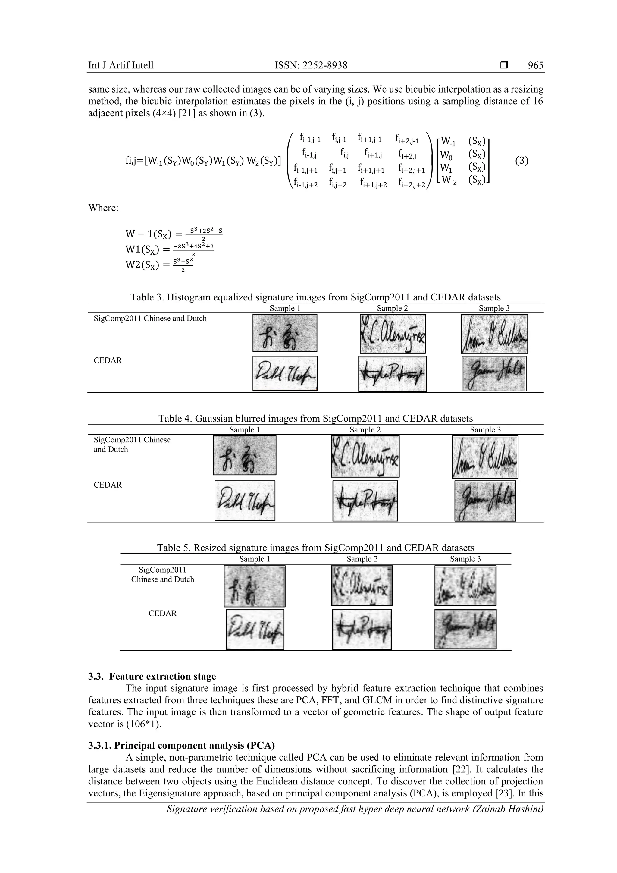 Int J Artif Intell ISSN: 2252-8938 
Signature verification based on proposed fast hyper deep neural network (Zainab Hashim)
965
same size, whereas our raw collected images can be of varying sizes. We use bicubic interpolation as a resizing
method, the bicubic interpolation estimates the pixels in the (i, j) positions using a sampling distance of 16
adjacent pixels (4×4) [21] as shown in (3).
fi,j=[W-1(SY)W0(SY)W1(SY) W2(SY)]
(
fi-1,j-1 fi,j-1 fi+1,j-1 fi+2,j-1
fi-1,j fi,j fi+1,j fi+2,j
fi-1,j+1 fi,j+1 fi+1,j+1 fi+2,j+1
fi-1,j+2 fi,j+2 fi+1,j+2 fi+2,j+2)
[
W-1 (SX)
W0
W1
W 2
(SX)
(SX)
(SX)
] (3)
Where:
W − 1(SX) = −S3+2S2−S
2
W1(SX) = −3S3+4S2+2
2
W2(SX) = S3−S2
2
Table 3. Histogram equalized signature images from SigComp2011 and CEDAR datasets
Sample 1 Sample 2 Sample 3
SigComp2011 Chinese and Dutch
CEDAR
Table 4. Gaussian blurred images from SigComp2011 and CEDAR datasets
Sample 1 Sample 2 Sample 3
SigComp2011 Chinese
and Dutch
CEDAR
Table 5. Resized signature images from SigComp2011 and CEDAR datasets
Sample 1 Sample 2 Sample 3
SigComp2011
Chinese and Dutch
CEDAR
3.3. Feature extraction stage
The input signature image is first processed by hybrid feature extraction technique that combines
features extracted from three techniques these are PCA, FFT, and GLCM in order to find distinctive signature
features. The input image is then transformed to a vector of geometric features. The shape of output feature
vector is (106*1).
3.3.1. Principal component analysis (PCA)
A simple, non-parametric technique called PCA can be used to eliminate relevant information from
large datasets and reduce the number of dimensions without sacrificing information [22]. It calculates the
distance between two objects using the Euclidean distance concept. To discover the collection of projection
vectors, the Eigensignature approach, based on principal component analysis (PCA), is employed [23]. In this
 