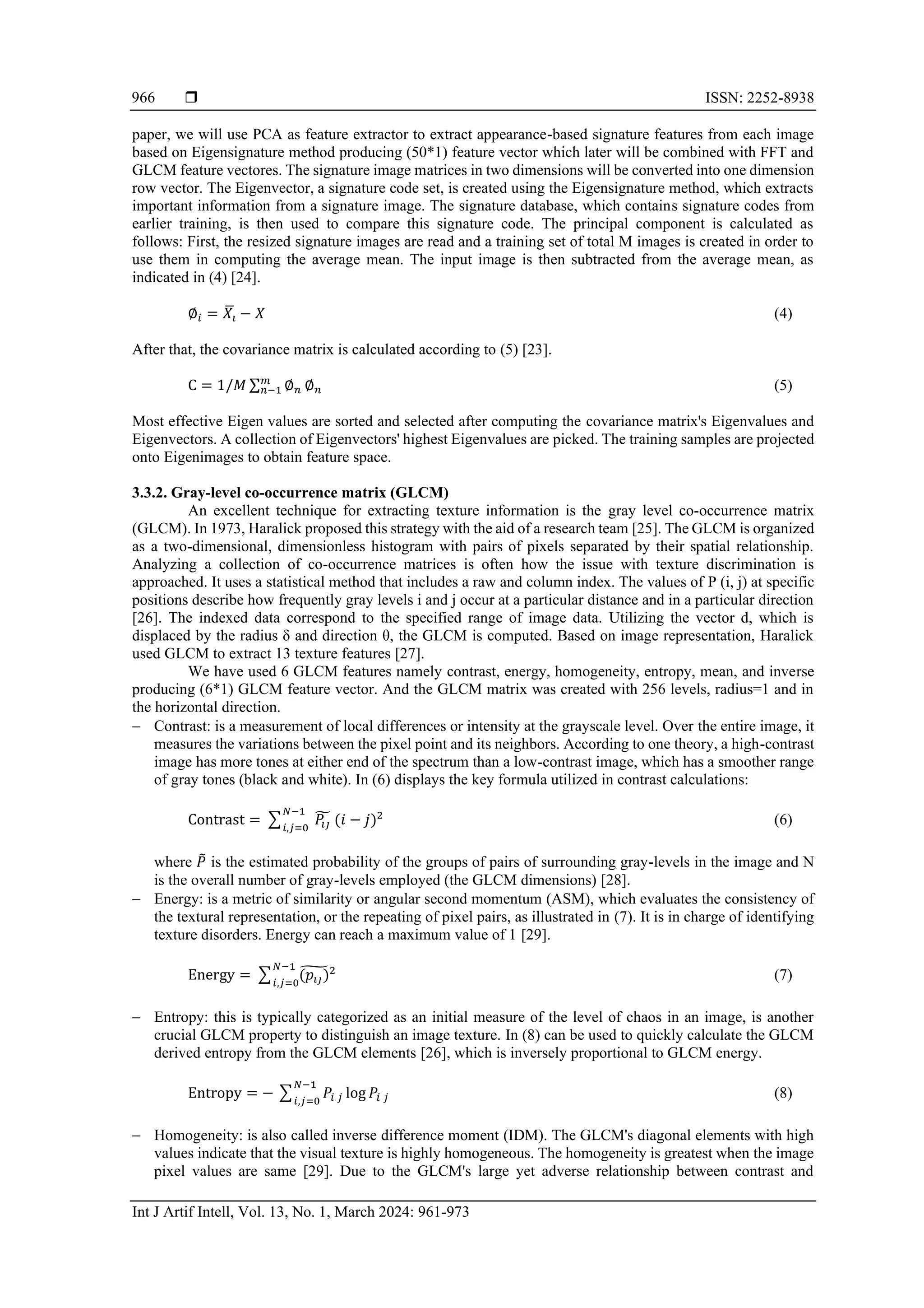  ISSN: 2252-8938
Int J Artif Intell, Vol. 13, No. 1, March 2024: 961-973
966
paper, we will use PCA as feature extractor to extract appearance-based signature features from each image
based on Eigensignature method producing (50*1) feature vector which later will be combined with FFT and
GLCM feature vectores. The signature image matrices in two dimensions will be converted into one dimension
row vector. The Eigenvector, a signature code set, is created using the Eigensignature method, which extracts
important information from a signature image. The signature database, which contains signature codes from
earlier training, is then used to compare this signature code. The principal component is calculated as
follows: First, the resized signature images are read and a training set of total M images is created in order to
use them in computing the average mean. The input image is then subtracted from the average mean, as
indicated in (4) [24].
∅𝑖 = 𝑋𝑖
̅ − 𝑋 (4)
After that, the covariance matrix is calculated according to (5) [23].
C = 1/𝑀 ∑ ∅𝑛
𝑚
𝑛−1 ∅𝑛 (5)
Most effective Eigen values are sorted and selected after computing the covariance matrix's Eigenvalues and
Eigenvectors. A collection of Eigenvectors' highest Eigenvalues are picked. The training samples are projected
onto Eigenimages to obtain feature space.
3.3.2. Gray-level co-occurrence matrix (GLCM)
An excellent technique for extracting texture information is the gray level co-occurrence matrix
(GLCM). In 1973, Haralick proposed this strategy with the aid of a research team [25]. The GLCM is organized
as a two-dimensional, dimensionless histogram with pairs of pixels separated by their spatial relationship.
Analyzing a collection of co-occurrence matrices is often how the issue with texture discrimination is
approached. It uses a statistical method that includes a raw and column index. The values of P (i, j) at specific
positions describe how frequently gray levels i and j occur at a particular distance and in a particular direction
[26]. The indexed data correspond to the specified range of image data. Utilizing the vector d, which is
displaced by the radius δ and direction θ, the GLCM is computed. Based on image representation, Haralick
used GLCM to extract 13 texture features [27].
We have used 6 GLCM features namely contrast, energy, homogeneity, entropy, mean, and inverse
producing (6*1) GLCM feature vector. And the GLCM matrix was created with 256 levels, radius=1 and in
the horizontal direction.
− Contrast: is a measurement of local differences or intensity at the grayscale level. Over the entire image, it
measures the variations between the pixel point and its neighbors. According to one theory, a high-contrast
image has more tones at either end of the spectrum than a low-contrast image, which has a smoother range
of gray tones (black and white). In (6) displays the key formula utilized in contrast calculations:
Contrast = ∑ 𝑃𝑖𝑗
̃ (𝑖 − 𝑗)2
𝑁−1
𝑖,𝑗=0
(6)
where 𝑃
̃ is the estimated probability of the groups of pairs of surrounding gray-levels in the image and N
is the overall number of gray-levels employed (the GLCM dimensions) [28].
− Energy: is a metric of similarity or angular second momentum (ASM), which evaluates the consistency of
the textural representation, or the repeating of pixel pairs, as illustrated in (7). It is in charge of identifying
texture disorders. Energy can reach a maximum value of 1 [29].
Energy = ∑ (𝑝𝑖𝑗)
̃2
𝑁−1
𝑖,𝑗=0
(7)
− Entropy: this is typically categorized as an initial measure of the level of chaos in an image, is another
crucial GLCM property to distinguish an image texture. In (8) can be used to quickly calculate the GLCM
derived entropy from the GLCM elements [26], which is inversely proportional to GLCM energy.
Entropy = − ∑ 𝑃𝑖 𝑗 log 𝑃𝑖 𝑗
𝑁−1
𝑖,𝑗=0
(8)
− Homogeneity: is also called inverse difference moment (IDM). The GLCM's diagonal elements with high
values indicate that the visual texture is highly homogeneous. The homogeneity is greatest when the image
pixel values are same [29]. Due to the GLCM's large yet adverse relationship between contrast and
 