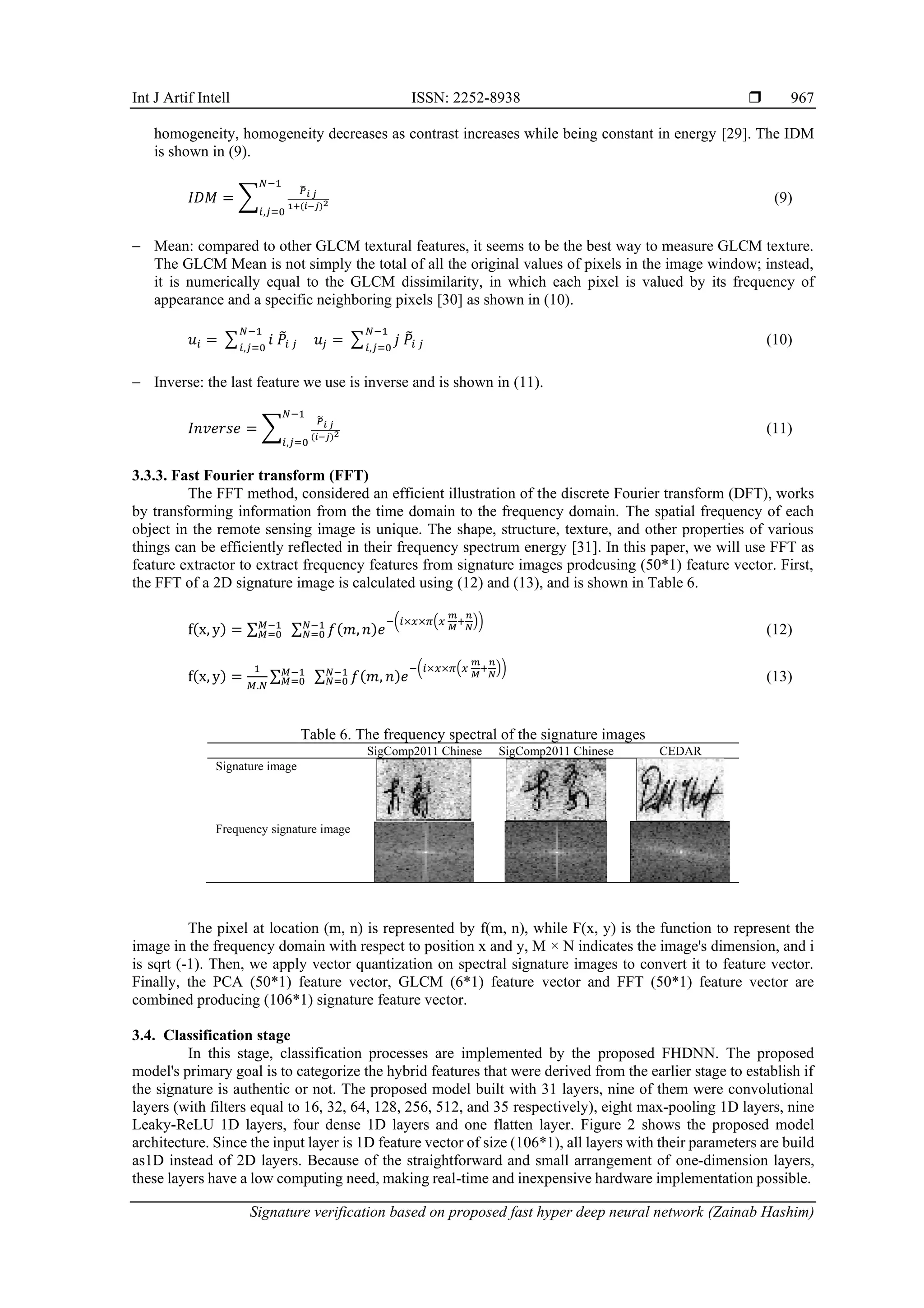 Int J Artif Intell ISSN: 2252-8938 
Signature verification based on proposed fast hyper deep neural network (Zainab Hashim)
967
homogeneity, homogeneity decreases as contrast increases while being constant in energy [29]. The IDM
is shown in (9).
𝐼𝐷𝑀 = ∑
𝑃
̃
𝑖 𝑗
1+(𝑖−𝑗)2
𝑁−1
𝑖,𝑗=0
(9)
− Mean: compared to other GLCM textural features, it seems to be the best way to measure GLCM texture.
The GLCM Mean is not simply the total of all the original values of pixels in the image window; instead,
it is numerically equal to the GLCM dissimilarity, in which each pixel is valued by its frequency of
appearance and a specific neighboring pixels [30] as shown in (10).
𝑢𝑖 = ∑ 𝑖 𝑃
̃𝑖 𝑗
𝑁−1
𝑖,𝑗=0
𝑢𝑗 = ∑ 𝑗 𝑃
̃𝑖 𝑗
𝑁−1
𝑖,𝑗=0
(10)
− Inverse: the last feature we use is inverse and is shown in (11).
𝐼𝑛𝑣𝑒𝑟𝑠𝑒 = ∑
𝑃
̃
𝑖 𝑗
(𝑖−𝑗)2
𝑁−1
𝑖,𝑗=0
(11)
3.3.3. Fast Fourier transform (FFT)
The FFT method, considered an efficient illustration of the discrete Fourier transform (DFT), works
by transforming information from the time domain to the frequency domain. The spatial frequency of each
object in the remote sensing image is unique. The shape, structure, texture, and other properties of various
things can be efficiently reflected in their frequency spectrum energy [31]. In this paper, we will use FFT as
feature extractor to extract frequency features from signature images prodcusing (50*1) feature vector. First,
the FFT of a 2D signature image is calculated using (12) and (13), and is shown in Table 6.
f(x, y) = ∑ ∑ 𝑓(𝑚, 𝑛)𝑒
−(𝑖×𝑥×𝜋(𝑥
𝑚
𝑀
+
𝑛
𝑁
))
𝑁−1
𝑁=0
𝑀−1
𝑀=0 (12)
f(x, y) =
1
𝑀.𝑁
∑ ∑ 𝑓(𝑚, 𝑛)𝑒
−(𝑖×𝑥×𝜋(𝑥
𝑚
𝑀
+
𝑛
𝑁
))
𝑁−1
𝑁=0
𝑀−1
𝑀=0 (13)
Table 6. The frequency spectral of the signature images
SigComp2011 Chinese SigComp2011 Chinese CEDAR
Signature image
Frequency signature image
The pixel at location (m, n) is represented by f(m, n), while F(x, y) is the function to represent the
image in the frequency domain with respect to position x and y, M × N indicates the image's dimension, and i
is sqrt (-1). Then, we apply vector quantization on spectral signature images to convert it to feature vector.
Finally, the PCA (50*1) feature vector, GLCM (6*1) feature vector and FFT (50*1) feature vector are
combined producing (106*1) signature feature vector.
3.4. Classification stage
In this stage, classification processes are implemented by the proposed FHDNN. The proposed
model's primary goal is to categorize the hybrid features that were derived from the earlier stage to establish if
the signature is authentic or not. The proposed model built with 31 layers, nine of them were convolutional
layers (with filters equal to 16, 32, 64, 128, 256, 512, and 35 respectively), eight max-pooling 1D layers, nine
Leaky-ReLU 1D layers, four dense 1D layers and one flatten layer. Figure 2 shows the proposed model
architecture. Since the input layer is 1D feature vector of size (106*1), all layers with their parameters are build
as1D instead of 2D layers. Because of the straightforward and small arrangement of one-dimension layers,
these layers have a low computing need, making real-time and inexpensive hardware implementation possible.
 