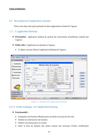 Etude préliminaire
16
I.2 Description de l’application existante
Nous avons dans cette partie présente les deux applications existant de l’agence.
I.2.1 L’application Desktop
 Présentation : application desktop de gestion des réservations actuellement exploité par
l’agence.
 Public cible : l’application est destinée à l’agence.
 La figure suivante illustre l’application Desktop de l’agence :
Figure 3 : Interface de l’application Desktop
I.2.1.1 Etude technique de l’application Desktop
 Fonctionnalité :
 Enregistrer une location effectuée pour un client au niveau du site web.
 Générer un contrat pour une location.
 Générer une facture pour un contrat.
 Gérer la base de données des clients (Ajoute des nouveaux Clients, modification
 