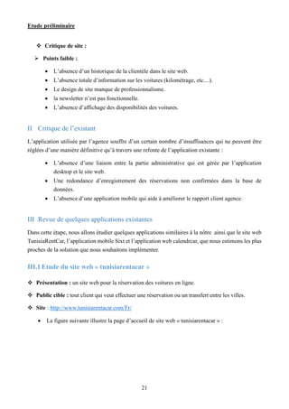 Etude préliminaire
21
 Critique de site :
 Points faible :
 L’absence d’un historique de la clientèle dans le site web.
 L’absence totale d’information sur les voitures (kilométrage, etc....).
 Le design de site manque de professionnalisme.
 la newsletter n’est pas fonctionnelle.
 L’absence d’affichage des disponibilités des voitures.
II Critique de l’existant
L’application utilisée par l’agence souffre d’un certain nombre d’insuffisances qui ne peuvent être
réglées d’une manière définitive qu’à travers une refonte de l’application existante :
 L’absence d’une liaison entre la partie administrative qui est gérée par l’application
desktop et le site web.
 Une redondance d’enregistrement des réservations non confirmées dans la base de
données.
 L’absence d’une application mobile qui aide à améliorer le rapport client agence.
III Revue de quelques applications existantes
Dans cette étape, nous allons étudier quelques applications similaires à la nôtre ainsi que le site web
TunisiaRentCar, l’application mobile Sixt et l’application web calendrcar, que nous estimons les plus
proches de la solution que nous souhaitons implémenter.
III.1Etude du site web « tunisiarentacar »
 Présentation : un site web pour la réservation des voitures en ligne.
 Public cible : tout client qui veut effectuer une réservation ou un transfert entre les villes.
 Site : http://www.tunisiarentacar.com/Fr/
 La figure suivante illustre la page d’accueil de site web « tunisiarentacar » :
 