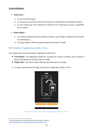 Etude préliminaire
25
 Points forts :
 Le site est multi langues
 Le site assure un très bon niveau de sécurité qui est optimal pour le paiement en ligne.1
 Le site contient des liens donnant les meilleurs sites touristiques du pays susceptibles
d’être visitées
 Points faibles :
 Les clients ne disposent pas leur propres compte ce qui l’oblige à chaque fois de ressaisir
ses informations.
 Les logos Skype et Viber ne sont pas fonctionnels dans le header.
III.2Etude de l’application mobile « Sixt »
Nous allons dans cette partie étudier l’application mobile Sixt :
 Présentation : une application mobile de locations de voitures en France, qui est associé à
plus de 200 agences et 150 pays dans le monde.
 Public cible : tout client voulant effectuer une réservation via mobile.
 La figure suivante illustre la page d’accueil de l’application mobile « Sixt »
Figure 6 : page d’accueil de l’application Android « Sixt »
1
Nous avons utilisé « Sucuri SiteCheck » pour testes la sécurité :
https://sitecheck.sucuri.net/results/www.tunisiarentacar.com/.
 