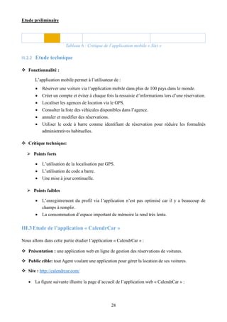 Etude préliminaire
28
Tableau 6 : Critique de l’application mobile « Sixt »
III.2.2 Etude technique
 Fonctionnalité :
L’application mobile permet à l’utilisateur de :
 Réserver une voiture via l’application mobile dans plus de 100 pays dans le monde.
 Créer un compte et éviter à chaque fois la ressaisie d’informations lors d’une réservation.
 Localiser les agences de location via le GPS.
 Consulter la liste des véhicules disponibles dans l’agence.
 annuler et modifier des réservations.
 Utiliser le code à barre comme identifiant de réservation pour réduire les formalités
administratives habituelles.
 Critique technique:
 Points forts
 L’utilisation de la localisation par GPS.
 L’utilisation de code a barre.
 Une mise à jour continuelle.
 Points faibles
 L’enregistrement du profil via l’application n’est pas optimisé car il y a beaucoup de
champs à remplir.
 La consommation d’espace important de mémoire la rend très lente.
III.3Etude de l’application « CalendrCar »
Nous allons dans cette partie étudier l’application « CalendrCar » :
 Présentation : une application web en ligne de gestion des réservations de voitures.
 Public cible: tout Agent voulant une application pour gérer la location de ses voitures.
 Site : http://calendrcar.com/
 La figure suivante illustre la page d’accueil de l’application web « CalendrCar » :
 