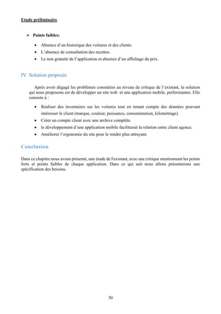 Etude préliminaire
30
 Points faibles:
 Absence d’un historique des voitures et des clients.
 L’absence de consultation des recettes.
 Le non gratuité de l’application et absence d’un affichage du prix.
IV Solution proposée
Après avoir dégagé les problèmes constatées au niveau de critique de l’existant, la solution
qui nous proposons est de développer un site web et une application mobile, performantes. Elle
consiste à :
 Réaliser des inventaires sur les voitures tout en tenant compte des données pouvant
intéresser le client (marque, couleur, puissance, consommation, kilométrage).
 Créer un compte client avec une archive complète.
 le développement d’une application mobile faciliterait la relation entre client agence.
 Améliorer l’ergonomie du site pour le rendre plus attrayant.
Conclusion
Dans ce chapitre nous avons présenté, une étude de l'existant, avec une critique mentionnant les points
forts et points faibles de chaque application. Dans ce qui suit nous allons présenterons une
spécification des besoins.
 