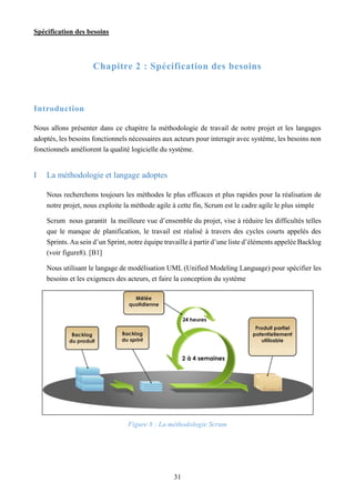 Spécification des besoins
31
Chapitre 2 : Spécification des besoins
Introduction
Nous allons présenter dans ce chapitre la méthodologie de travail de notre projet et les langages
adoptés, les besoins fonctionnels nécessaires aux acteurs pour interagir avec système, les besoins non
fonctionnels améliorent la qualité logicielle du système.
I La méthodologie et langage adoptes
Nous recherchons toujours les méthodes le plus efficaces et plus rapides pour la réalisation de
notre projet, nous exploite la méthode agile à cette fin, Scrum est le cadre agile le plus simple
Scrum nous garantit la meilleure vue d’ensemble du projet, vise à réduire les difficultés telles
que le manque de planification, le travail est réalisé à travers des cycles courts appelés des
Sprints.Au sein d’un Sprint, notre équipe travaille à partir d’une liste d’éléments appelée Backlog
(voir figure8). [B1]
Nous utilisant le langage de modélisation UML (Unified Modeling Language) pour spécifier les
besoins et les exigences des acteurs, et faire la conception du système
Figure 8 : La méthodologie Scrum
 