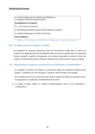 Spécification des besoins
40
Le système indique que les champs sont obligatoires.
La séquence nominale reprend au point 7.
Enchaînement d'exception :
E1 : si la voiture n’existe pas :
L’enchaînement démarre au point 6 de la séquence nominale :
Le système indique que la voiture n’existe pas.
Post-conditions :
Tableau 12 : Description textuelle du cas d’utilisation « modifier une voiture »
II.5 Les diagrammes de séquence système
Le diagramme de séquence permet de montre les interactions d’objet dans le cadre d’un
scénario d’un diagramme des cas d’utilisation. Dans un souci de simplification, on représente
l’acteur principal à gauche du diagramme, et les acteurs secondaires éventuels à droite du
système. Le but étant de décrire comment se déroulent les actions entre les acteurs ou objets.
II.5.1 Diagramme de séquence système du cas d’utilisation « S’authentifier »
Le manager se connecte au système, le système lui affiche un formulaire contenant deux
champs : l’identifiant et le mot de passe, le système vérifie l'existence du manager :
Si le manager existe, il y a un succès d’accès sinon le système lui affiche un message d’erreur.
Ce diagramme est valable pour l’authentification de client.
 La figure suivante illustre le scénario d’authentification pour le cas d’utilisation «
s’authentifier » :
 