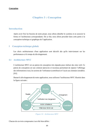 Conception
49
Chapitre 3 : Conception
Introduction
Après avoir fixé les besoins de notre projet, nous allons détailler le système et en associer la
forme et l’architecture correspondante. De ce fait, nous allons procéder dans cette partie à la
conception technique et graphique de l’application.
I Conception technique globale
Les choix architecturaux d'une application sont décisifs dès qu'ils interviennent sur les
performances et le temps de développement.
I.1 Architecture MVC
L’architecture MVC est un patron de conception très répandu pour réaliser des sites web. Ce
patron de conception est une solution éprouvée et reconnue permettant de séparer l’affichage
des informations (vue), les actions de l’utilisateur (contrôleur) et l’accès aux données (modèle).
[N3]
Durant le développement de notre application, nous utilisons l’architecture MVC illustrée dans
la figure suivante :
Figure 14 : Architecture MVC
Chacun de ces trois composants à un rôle bien défini :
 