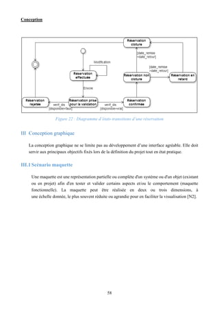 Conception
58
Figure 22 : Diagramme d’états-transitions d’une réservation
III Conception graphique
La conception graphique ne se limite pas au développement d’une interface agréable. Elle doit
servir aux principaux objectifs fixés lors de la définition du projet tout en état pratique.
III.1Scénario maquette
Une maquette est une représentation partielle ou complète d'un système ou d'un objet (existant
ou en projet) afin d'en tester et valider certains aspects et/ou le comportement (maquette
fonctionnelle). La maquette peut être réalisée en deux ou trois dimensions, à
une échelle donnée, le plus souvent réduite ou agrandie pour en faciliter la visualisation [N2].
 