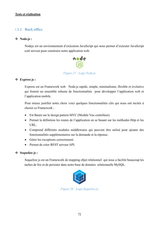 Tests et réalisation
72
I.3.2 Back office
 Node.js :
Nodejs est un environnement d’exécution JavaScript qui nous permet d’exécuter JavaScript
coté serveur pour construire notre application web.
Figure 27 : Logo Node.js
 Express js :
Express est un Framework web Node.js rapide, simple, minimalisme, flexible et évolutive
qui fournit un ensemble robuste de fonctionnalités pour développer l’application web et
l’application mobile.
Pour mieux justifier notre choix voici quelques fonctionnalités clés qui nous ont incités à
choisir ce Framework :
 Est Basée sur le design pattern MVC (Modèle Vue contrôleur).
 Permet la définition les routes de l’application en se basant sur les méthodes Http et les
URL.
 Comprend différents modules middlewares qui peuvent être utilisé pour ajouter des
fonctionnalités supplémentaires sur la demande et la réponse.
 Gérer les exceptions correctement.
 Permet de créer REST serveur API.
 Sequelize js :
Sequelize js est un Framework de mapping objet relationnel qui nous a facilité beaucoup les
taches de lire et de persister dans notre base de données relationnelle MySQL.
Figure 28 : Logo Sequelize js
 