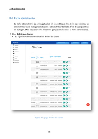 Tests et réalisation
76
II.1 Partie administrative
La partie administrative de notre application est accessible par deux types de personnes, un
administrateur ou un manager dans laquelle l’administrateur donne les droits d’accès pour tous
les managers. Dans ce qui suit nous présentons quelques interfaces de la partie administrative.
 Page de liste des clients :
 La figure suivante illustre l’interface de liste des clients :
Figure 35 : page de liste des clients
 