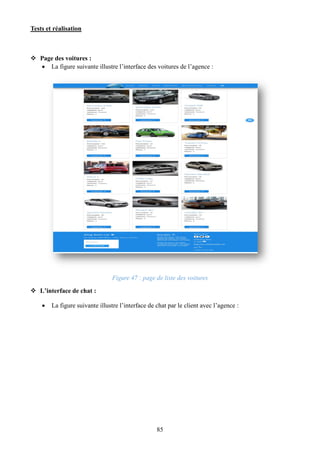 Tests et réalisation
85
 Page des voitures :
 La figure suivante illustre l’interface des voitures de l’agence :
Figure 47 : page de liste des voitures
 L’interface de chat :
 La figure suivante illustre l’interface de chat par le client avec l’agence :
 