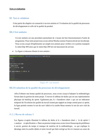 Tests et réalisation
89
III Test et validation
Cette partie du chapitre est consacrée à un test unitaire et l’évaluation de la qualité du processus
de développement et celle de la qualité du produit.
III.1Test unitaire
Un test unitaire est une procédure permettant de s’assure du bon fonctionnement d’unité de
programme. Pour notre projet nous avons utilisé Mocha comme Framework de test JavaScript.
Nous avons essayé d'implémenter un simple test unitaire pour vérifier si le système manipule
le statut http 404 ainsi que le statut http 200 lors du lancement du serveur.
 La figure ci-dessous illustre le test unitaire :
Figure 49 : test unitaire
III.2Evaluation de la qualité du processus de développement
Afin d’obtenir une bonne qualité du processus, nous avons essayé d’adopter la méthodologie
Scrum dans la gestion du notre projet. À travers le tableau de tâches qui est une représentation
physique de backlog de sprint. Egalement par, le « burndown chart » qui est un indicateur
temporel de l'évolution de qualité du travail restant par rapport au temps estimé pour ce sprint,
la ligne pointés montre le test de suivi idéal et la courbe bleue montre le test de suivi réel du
travail.
III.2.1 Revue de release 1
Les figures ci-après illustrent le tableau de tâche et le « burndown chart » le de sprint 1
« analyse et spécification ». Dans un premier temps nous avons trouvé beaucoup de problèmes
à savoir, gestion du temps et manque de maitrise de la méthodologie, ce qui explique le
décalage entre la courbe idéale et notre travail qui était corrigé au fur et à mesure au cours du
 