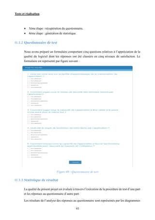 Tests et réalisation
93
 3ème étape : récupération du questionnaire.
 4ème étape : génération de statistique.
III.3.2 Questionnaire de test
Nous avons préparé un formulaire comportant cinq questions relatives à l’appréciation de la
qualité du logiciel dont les réponses ont été classées en cinq niveaux de satisfaction. Le
formulaire est représenté par figure suivant :
Figure 60 : Questionnaire de test
III.3.3 Statistique de résultat
La qualité du présent projet est évaluée à travers l’exécution de la procédure de test d’une part
et les réponses au questionnaire d’autre part.
Les résultats de l’analyse des réponses au questionnaire sont représentés par les diagrammes
 