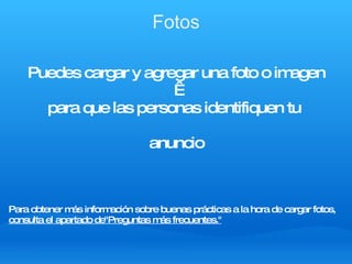 Fotos Puedes cargar y agregar una foto o imagen   para que las personas identifiquen tu  anuncio Para obtener más información sobre buenas prácticas a la hora de cargar fotos, consulta el apartado de"Preguntas más frecuentes." 