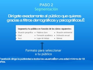 PASO 2 Segmentación Dirígete exactamente al público que quieres  gracias a filtros demográficos y psicográficos.  Facebook dirige la publicidad a todos los usuarios con una edad mínima de 18 años. Formato para seleccionar a tu público 