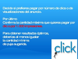 Decide si prefieres pagar por número de clics o de visualizaciones del anuncio. Por último Confirma la cantidad máxima que quieres pagar por  clic o por 1.000 impresiones. Para obtener resultados óptimos,  deberías al menos igualar  la cantidad mínima  de puja sugerida. 
