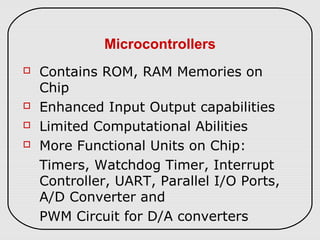 Microcontrollers
 Contains ROM, RAM Memories on
Chip
 Enhanced Input Output capabilities
 Limited Computational Abilities
 More Functional Units on Chip:
Timers, Watchdog Timer, Interrupt
Controller, UART, Parallel I/O Ports,
A/D Converter and
PWM Circuit for D/A converters
 