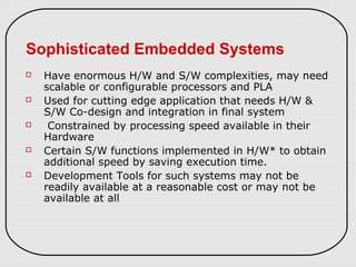 Sophisticated Embedded Systems
 Have enormous H/W and S/W complexities, may need
scalable or configurable processors and PLA
 Used for cutting edge application that needs H/W &
S/W Co-design and integration in final system
 Constrained by processing speed available in their
Hardware
 Certain S/W functions implemented in H/W* to obtain
additional speed by saving execution time.
 Development Tools for such systems may not be
readily available at a reasonable cost or may not be
available at all
 