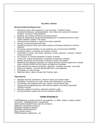 Key Skills / Abilities
Mechanical/Electrical/Engineering
 Maintaining various lifting equipment in busy hire depot: 110v/240v/3-phase,
generators/compressors, pumps/gearboxes, winch pulley units manual and motorised,
conveyors and vacuum lifting equipment
 Identifying and rectifying mechanical and electrical faults
 Replacing cables/wiring through fault finding/diagnostics on operating functions; hoists,
stacker, pendants (3-phase 110v wiring)
 Utilising technical drawings to maintain and service equipment
 Carrying out load testing and earth tests
 Supporting production teams and trouble shooting of automated machinery to minimise
downtime
 Formulating capexes/motivation for new machinery and commissioning of ISO9002
 Conducting repairs on pneumatic and hydraulic systems
 Fault finding on cranes, crane drivers, generators, pumps, gearboxes, conveyors, elevators,
moving jaw crushers
 PLC exposure on Siemens Installations of various machines
 Turning jobs, making and fabricating components for breakdown purposes
 Building, assembling and fault finding of electronic printed circuit boards
 Maintaining fast placement machinery and making necessary machine adjustments including
robotic machines (CSM Fine Pitch Placer) and adjusting co-ordinates
 Brake adjusting and replacing of bearings, gearboxes, couplings, long travel, cross travel
 Working on elevators; cups, belt bearing adjustment, motor gearboxes
 Fitting pipes; air, water and gas
 Replacing burners, valves and pipe lines; Sandryer (gas)
Organisational
 Managing technical, maintenance, production teams and machine setters
 Overseeing 10 production line cover; various technical/production processes
 Co-ordinating and scheduling shift cover, overtime and sick/annual leave
 Liaising with and negotiating prices with technical suppliers and ordering appropriate
materials and parts
 Monitoring integrity of machines; optimising machinery usage
 Ensuring production targets were met and schedules adhered to
Industry Knowledge of:
6 SIGMA(Measure of quality striving for near perfection i.e. define, measure, analyze, improve
and control) KAIZEN(Continuous improvement)
LEAN manufacturing(Minimising lead time of product)
GMP(Good manufacturing practice)
GEP(Good engineering practice)
BOPS(Best operating practice)
IPC(In process checks)
PPM(Pre-planned maintenance), etc.
 