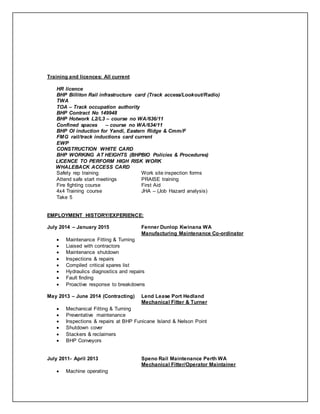 Training and licences: All current
HR licence
BHP Billiton Rail infrastructure card (Track access/Lookout/Radio)
TWA
TOA – Track occupation authority
BHP Contract No 149948
BHP Hotwork L2/L3 – course no WA/636/11
Confined spaces – course no WA/634/11
BHP OI induction for Yandi, Eastern Ridge & Cmm/F
FMG rail/track inductions card current
EWP
CONSTRUCTION WHITE CARD
BHP WORKING AT HEIGHTS (BHPBIO Policies & Procedures)
LICENCE TO PERFORM HIGH RISK WORK
WHALEBACK ACCESS CARD
Safety rep training Work site inspection forms
Attend safe start meetings PRAISE training
Fire fighting course First Aid
4x4 Training course JHA – (Job Hazard analysis)
Take 5
EMPLOYMENT HISTORY/EXPERIENCE:
July 2014 – January 2015 Fenner Dunlop Kwinana WA
Manufacturing Maintenance Co-ordinator
 Maintenance Fitting & Turning
 Liaised with contractors
 Maintenance shutdown
 Inspections & repairs
 Compiled critical spares list
 Hydraulics diagnostics and repairs
 Fault finding
 Proactive response to breakdowns
May 2013 – June 2014 (Contracting) Lend Lease Port Hedland
Mechanical Fitter & Turner
 Mechanical Fitting & Turning
 Preventative maintenance
 Inspections & repairs at BHP Funicane Island & Nelson Point
 Shutdown cover
 Stackers & reclaimers
 BHP Conveyors
July 2011- April 2013 Speno Rail Maintenance Perth WA
Mechanical Fitter/Operator Maintainer
 Machine operating
 