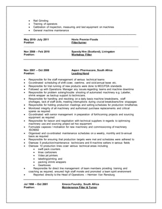  Rail Grinding
 Training of operators
 Calibration of inspection, measuring and test equipment on machines
 General machine maintenance
_____________________________________________________________________________
May 2010- July 2011 Hovis Premier Foods
Position Fitter/turner
______________________________________________________________________________________
Nov 2008 – Feb 2010 Speedy Hire (Scotland), Livingston
Position: Workshop Fitter
Nov 2001 – Oct 2008 Aspen Pharmacare, South Africa
Position: Leading Hand
 Responsible for the staff management of various technical teams
 Co-ordinated scheduling of shift cover, overtime, and sick/annual leave etc.
 Responsible for trial running of new products were done to MCC/FDA standards
 Followed up with Operations Manager any issues regarding teams and machine downtime
 Responsible for problem solving/trouble shooting of automated machinery e.g. Labeller,
shrink wrapper as backup support to technicians.
 Responsible for handling and resolving on a daily basis machine breakdowns, staff
shortages, lack of staff skills, meeting interruptions during crucial breakdowns/line stoppages
 Responsible for holding production meetings and setting schedules for production timeframes
 Monitored integrity of all machinery and authorised purchase replacements and critical
spares as required
 Co-ordinated with senior management in preparation of forthcoming projects and sourcing
equipment as required
 Responsible for liaison and negotiation with technical suppliers in regards to optimising
machinery use and sourcing project ad hoc equipment
 Formulate capexes / motivation for new machinery and commissioning of machinery
ISO9002
 Organised and co-ordinated maintenance schedules on a weekly, monthly and bi-annual
basis as required
 Responsible for ensuring that production targets were met and schedules were adhered to
 Oversaw 5 production/maintenance technicians and 8 machine setters in various fields
 Oversaw 10 production lines cover various technical areas including
 swift pack counters
 Imas cartooners
 Video jet printers
 labelling/printing and
 packing shrink wrappers
 Gearboxes
 Responsible for direct line management of team members providing training and
coaching as required, ensured high staff morale and promoted a team spirit environment
 Reported directly to the Head of Operations – Hermien Van Rensburg
Jul 1998 – Oct 2001 Xmeco Foundry, South Africa
Position: Maintenance Fitter & Turner
 
