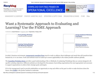 11/8/2019 Want a Systematic Approach to Evaluating and Learning? Use the PAME Approach | flevy.com/blog
https://flevy.com/blog/want-a-systematic-approach-to-evaluating-and-learning-use-the-pame-approach/ 1/12
evyblog
Flevy Blog is an online business magazine
covering Business Strategies, Business
Theories, & Business Stories.
MANAGEMENT &LEADERSHIP STRATEGY,MARKETING,SALES OPERATIONS&SUPPLYCHAIN ORGANIZATION&CHANGE IT/MIS Other
Want a Systematic Approach to Evaluating and
Learning? Use the PAME Approach
Contributed by Joseph Robinson on August 30, 2019 in Organization, Change, & HR
Pricing Strategy Workshop
133-slide PowerPoint presentation
Change Enablement Workshop
Presentation
97-slide PowerPoint presentation
Coaching Training Workshop
(with Mentoring Integration)
108-slide PowerPoint presentation
Workshop Facilitation
Techniques (Volume 1)
28-slide PowerPoint presentation
In today’s business environment, management consulting firms must be ready to address client challenges and needs that will transform their
business by 10 or 100 times. Tools and methods must be scaled up to ensure applicability to the widest possible audience globally.
The Consulting Workshop Series provides a good understanding of the 10 Methods of conducting Workshops that are custom designed to fit
specific workshop objectives. Different methods are developed for the purpose of providing organizations the most appropriate tool necessary
to support organizations to achieve their strategic goals and targets.
If it is the management’s goal to provide stakeholders an opportunity to stop and reflect on the past in order to make decisions about the
future, then PAME is the perfect method to undertake.
 