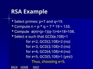 RSA Example
 Select primes: p=7 and q=19.
 Compute n = p * q = 7 * 19 = 133.
 Compute ø(n)=(p–1)(q-1)=6×18=108.
 Select e such that GCD(e,108)=1
for e=2, GCD(2,108)=2 (no)
for e=3, GCD(3,108)=3 (no)
for e=4, GCD(4,108)=4 (no)
for e=5, GCD(5,108)=1 (yes!)
Thus, choosing e=5.
BACK HOME NEXT
 