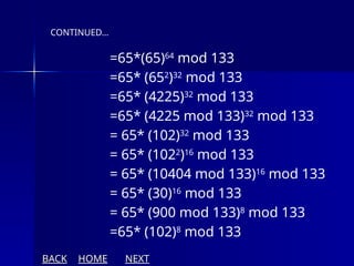 =65*(65)64
mod 133
=65* (652
)32
mod 133
=65* (4225)32
mod 133
=65* (4225 mod 133)32
mod 133
= 65* (102)32
mod 133
= 65* (1022
)16
mod 133
= 65* (10404 mod 133)16
mod 133
= 65* (30)16
mod 133
= 65* (900 mod 133)8
mod 133
=65* (102)8
mod 133
CONTINUED…
BACK HOME NEXT
 