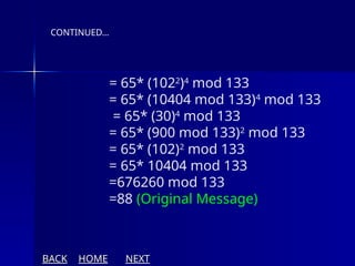 = 65* (1022
)4
mod 133
= 65* (10404 mod 133)4
mod 133
= 65* (30)4
mod 133
= 65* (900 mod 133)2
mod 133
= 65* (102)2
mod 133
= 65* 10404 mod 133
=676260 mod 133
=88 (Original Message)
CONTINUED…
BACK HOME NEXT
 