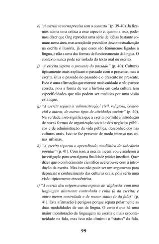 99
e) “A escrita se torna precisa sem o contexto” (p. 39-40). Já fize-
mos acima uma crítica a esse aspecto e, quanto a isso, pode-
mos dizer que Ong reproduz uma série de idéias bastante co-
munsnessaárea,masanoçãodeprecisãoedescontextualização
na escrita é ilusória, já que esses são fenômenos ligados à
língua, e não a uma das formas de funcionamento da língua. O
contexto nunca pode ser isolado do texto oral ou escrito.
f) “A escrita separa o presente do passado” (p. 40). Culturas
tipicamente orais explicam o passado com o presente, mas a
escrita situa o passado no passado e o presente no presente.
Essa é uma afirmação que merece mais cuidado e não parece
correta, pois a forma de ver a história em cada cultura tem
especificidades que não podem ser medidas por uma visão
estanque.
g) “A escrita separa a ‘administração’ civil, religiosa, comer-
cial e outras, de outros tipos de atividades sociais” (p. 40).
Na verdade, isso significa que a escrita permite a introdução
de novas formas de organização social e dos negócios públi-
cos e de administração da vida pública, desconhecidos nas
culturas orais. Isso se faz presente de modo intenso nas zo-
nas urbanas.
h) “A escrita separou o aprendizado acadêmico da sabedoria
popular” (p. 41). Com isso, a escrita incentivou e acelerou a
investigaçãopurasemalgumafinalidadepráticaimediata.Quer
dizer que o conhecimento científico acelerou-se com a intro-
dução da escrita. Mas isso não pode ser um argumento para
depreciar o conhecimento das culturas orais, pois seria uma
visão tipicamente etnocêntrica.
i) “A escrita deu origem a uma espécie de ‘diglossia’ com uma
linguagem altamente controlada e culta (a da escrita) e
outra menos controlada e de menor status (a da fala)” (p.
41). Esta afirmação é perigosa porque separa polarmente as
duas modalidades de uso da língua. O certo é que há uma
maior monitoração da linguagem na escrita e mais esponta-
neidade na fala, mas isso não diminui o “status” da fala.
Livro Fala e escrita 050707finalgrafica.pmd 05/07/2007, 16:4099
 
