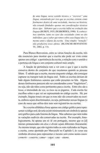 101
de uma língua, nesse sentido técnico, e “escrever” uma
língua, entendendo por isso que as escritas existem como
fenômenos dentro de uma sociedade, imersos na história,
não estando fundados apenas em considerações técnicas
desse tipo. Sabemos que a escrita influi na evolução das
línguas (BUBEN, 1935; DESBORDES, 1990). E conhece-
mos também, tanto no caso das sociedades como no dos
indivíduos, que o saber que temos sobre essa língua não é o
mesmo antes e depois da escrita. Uma simples “notação”
não produziria esses efeitos. (BLANCHE-BENVENTIS-
TE, 2002, p. 13)
Para Blance-Benveniste, entre as várias funções da escrita, três
são essenciais para mostrar que a escrita não pode ser vista como
apenas um código: a pertinência da escrita, a relação com o sentido e
a pertença da língua a um conjunto cultural mais amplo.
A função de pertinência tem a ver com o que é que a escrita
conserva dentro do conjunto do que escutamos quando as pessoas
falam. É sabido que a escrita, mesmo enquanto código, não consegue
capturar ou transpor tudo da língua oral. Todos as escritas deixam de
lado alguns fenômenos sonoros que estão presentes na fala. Alguns
desses fenômenos parecem não ser considerados como “lingüísticos”,
ou seja, não são tidos como pertinentes para a escrita. Entre eles são a
tosse, a intensidade da voz, os risos ou os pigarros. Cada escrita faz
escolhas sobre o que vai ser representado no código escrito. Há, por
exemplo, línguas tonais em que os tons não são conservados na escri-
ta, embora sejam discriminantes, ou seja, pertinentes nessas línguas (o
caso do sueco que utiliza dois tons sem registrá-los na escrita).
Se a escrita alfabética fosse apenas um código gráfico para repre-
sentar o código oral, deveria existir minimamente um símbolo (e apenas
um) gráfico para cada fonema da língua. Mas sabemos que nem todas
as variações audíveis são conservadas na escrita. Por exemplo, fono-
logicamente, há apenas um só /d/ em português, mesmo que os [d]
iniciais pronunciados em dose e dívida sejam diferentes fisicamente.
Ao mesmo tempo, que não registra todos os sons realizados na língua,
a escrita, como apontado por Marcuschi no Capítulo I, às vezes usa
símbolos diversos para representar o mesmo som como nestes casos:
conserto - concerto; cassar - caçar; casa – exame.
Livro Fala e escrita 050707finalgrafica.pmd 05/07/2007, 16:40101
 