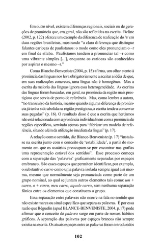 102
Em outro nível, existem diferenças regionais, sociais ou de gera-
ções de pronúncia que, em geral, não são refletidas na escrita. Beline
(2002, p. 122) oferece um exemplo da diferença de realização do /r/ em
duas regiões brasileiras, mostrando “a clara diferença que distingue
falantes cariocas de paulistanos: o modo como eles pronunciam o –r
em final de sílaba. Paulistanos tendem a pronunciar tal –r como
uma vibrante simples [...], enquanto os cariocas são conhecidos
por aspirar o mesmo –r.”
Como Blanche-Benveniste (2004, p. 15) afirma, um olhar atento à
pronúncia das línguas nos leva obrigatoriamente a aceitar a idéia de que,
em suas realizações concretas, uma língua não é homogênea. Mas a
escrita da maioria das línguas ignora essa heterogeneidade. As escritas
das línguas foram baseadas, em geral, na pronúncia da região mais pres-
tigiosa que servia de ponto de referência. Mas, como lembra a autora,
“no transcurso da história, mesmo quando alguma diferença de pronún-
cia já tenha sido abolida na região prestigiosa, a escrita tende a conservar
suas pegadas” (p. 16). O resultado disso é que a escrita que herdamos
nãoestárelacionadacomapronúnciaindividualnemcomapronúnciade
regiões específicas, servindo apenas para “fabricar um modelo de refe-
rência,situadoalémdautilizaçãoimediatadalíngua”(p.17).
A relação com o sentido, diz Blance-Benveniste (p. 17) “instala-
se na escrita junto com o conceito de ‘estabilidade’, a partir do mo-
mento em que os usuários preocupam-se por encontrar nas grafias
uma representação estável dos sentidos”. Esse processo começa
com a separação das ‘palavras’ graficamente separadas por espaços
em branco. São esses espaços que permitem identificar, por exemplo,
o substantivo carro como uma palavra isolada sempre igual a si mes-
ma, mesmo que normalmente seja pronunciada como parte de um
grupo nominal, ao qual se juntam outros elementos tais como: um +
carro, o + carro, meu carro, aquele carro, sem nenhuma separação
fônica entre os elementos que constituem o grupo.
Essa separação entre palavras não ocorre na fala no sentido que
não existe marca ou sinal específico que separa as palavras. É por essa
razão que Béguelin (apud BLANCE-BENVENISTE, 2004, p.17) pode
afirmar que o conceito de palavra surge em parte de nossos hábitos
gráficos. A separação das palavras por espaços brancos não sempre
existia na escrita. Os atuais espaços entre as palavras foram introduzidos
Livro Fala e escrita 050707finalgrafica.pmd 05/07/2007, 16:40102
 