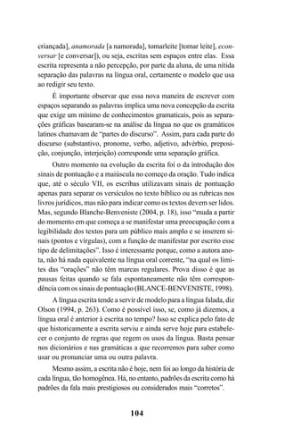 104
criançada], anamorada [a namorada], tomarleite [tomar leite], econ-
versar [e conversar]), ou seja, escritas sem espaços entre elas. Essa
escrita representa a não percepção, por parte da aluna, de uma nítida
separação das palavras na língua oral, certamente o modelo que usa
ao redigir seu texto.
É importante observar que essa nova maneira de escrever com
espaços separando as palavras implica uma nova concepção da escrita
que exige um mínimo de conhecimentos gramaticais, pois as separa-
ções gráficas basearam-se na análise da língua no que os gramáticos
latinos chamavam de “partes do discurso”. Assim, para cada parte do
discurso (substantivo, pronome, verbo, adjetivo, advérbio, preposi-
ção, conjunção, interjeição) corresponde uma separação gráfica.
Outro momento na evolução da escrita foi o da introdução dos
sinais de pontuação e a maiúscula no começo da oração. Tudo indica
que, até o século VII, os escribas utilizavam sinais de pontuação
apenas para separar os versículos no texto bíblico ou as rubricas nos
livros jurídicos, mas não para indicar como os textos devem ser lidos.
Mas, segundo Blanche-Benveniste (2004, p. 18), isso “muda a partir
do momento em que começa a se manifestar uma preocupação com a
legibilidade dos textos para um público mais amplo e se inserem si-
nais (pontos e vírgulas), com a função de manifestar por escrito esse
tipo de delimitações”. Isso é interessante porque, como a autora ano-
ta, não há nada equivalente na língua oral corrente, “na qual os limi-
tes das “orações” não têm marcas regulares. Prova disso é que as
pausas feitas quando se fala espontaneamente não têm correspon-
dência com os sinais de pontuação (BLANCE-BENVENISTE, 1998).
A língua escrita tende a servir de modelo para a língua falada, diz
Olson (1994, p. 263). Como é possível isso, se, como já dizemos, a
língua oral é anterior à escrita no tempo? Isso se explica pelo fato de
que historicamente a escrita serviu e ainda serve hoje para estabele-
cer o conjunto de regras que regem os usos da língua. Basta pensar
nos dicionários e nas gramáticas a que recorremos para saber como
usar ou pronunciar uma ou outra palavra.
Mesmo assim, a escrita não é hoje, nem foi ao longo da história de
cada língua, tão homogênea. Há, no entanto, padrões da escrita como há
padrões da fala mais prestigiosos ou considerados mais “corretos”.
Livro Fala e escrita 050707finalgrafica.pmd 05/07/2007, 16:40104
 