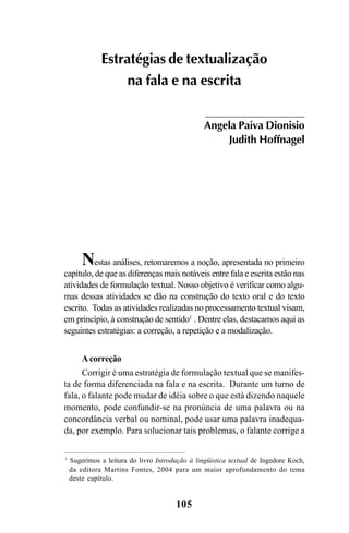 105
Estratégias de textualização
na fala e na escrita
Angela Paiva Dionisio
Judith Hoffnagel
Nestas análises, retomaremos a noção, apresentada no primeiro
capítulo, de que as diferenças mais notáveis entre fala e escrita estão nas
atividades de formulação textual. Nosso objetivo é verificar como algu-
mas dessas atividades se dão na construção do texto oral e do texto
escrito. Todas as atividades realizadas no processamento textual visam,
em princípio, à construção de sentido1
. Dentre elas, destacamos aqui as
seguintes estratégias: a correção, a repetição e a modalização.
Acorreção
Corrigir é uma estratégia de formulação textual que se manifes-
ta de forma diferenciada na fala e na escrita. Durante um turno de
fala, o falante pode mudar de idéia sobre o que está dizendo naquele
momento, pode confundir-se na pronúncia de uma palavra ou na
concordância verbal ou nominal, pode usar uma palavra inadequa-
da, por exemplo. Para solucionar tais problemas, o falante corrige a
1
Sugerimos a leitura do livro Introdução à lingüística textual de Ingedore Koch,
da editora Martins Fontes, 2004 para um maior aprofundamento do tema
deste capítulo.
Livro Fala e escrita 050707finalgrafica.pmd 05/07/2007, 16:40105
 