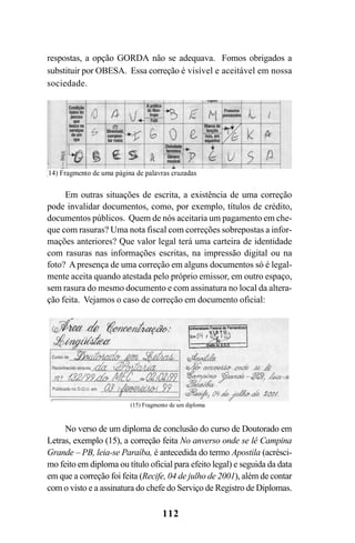 112
respostas, a opção GORDA não se adequava. Fomos obrigados a
substituir por OBESA. Essa correção é visível e aceitável em nossa
sociedade.
No verso de um diploma de conclusão do curso de Doutorado em
Letras, exemplo (15), a correção feita No anverso onde se lê Campina
Grande – PB, leia-se Paraíba, é antecedida do termo Apostila (acrésci-
mo feito em diploma ou título oficial para efeito legal) e seguida da data
em que a correção foi feita (Recife, 04 de julho de 2001), além de contar
com o visto e a assinatura do chefe do Serviço de Registro de Diplomas.
Em outras situações de escrita, a existência de uma correção
pode invalidar documentos, como, por exemplo, títulos de crédito,
documentos públicos. Quem de nós aceitaria um pagamento em che-
que com rasuras? Uma nota fiscal com correções sobrepostas a infor-
mações anteriores? Que valor legal terá uma carteira de identidade
com rasuras nas informações escritas, na impressão digital ou na
foto? A presença de uma correção em alguns documentos só é legal-
mente aceita quando atestada pelo próprio emissor, em outro espaço,
sem rasura do mesmo documento e com assinatura no local da altera-
ção feita. Vejamos o caso de correção em documento oficial:
Livro Fala e escrita 050707finalgrafica.pmd 05/07/2007, 16:40112
 