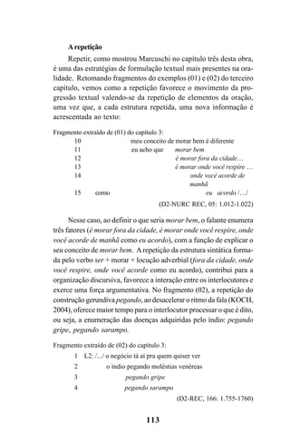 113
Arepetição
Repetir, como mostrou Marcuschi no capítulo três desta obra,
é uma das estratégias de formulação textual mais presentes na ora-
lidade. Retomando fragmentos do exemplos (01) e (02) do terceiro
capítulo, vemos como a repetição favorece o movimento da pro-
gressão textual valendo-se da repetição de elementos da oração,
uma vez que, a cada estrutura repetida, uma nova informação é
acrescentada ao texto:
Fragmento extraído de (01) do capítulo 3:
10 meu conceito de morar bem é diferente
11 eu acho que morar bem
12 é morar fora da cidade…
13 é morar onde você respire …
14 onde você acorde de
manhã
15 como eu acordo /…/
(D2-NURC REC, 05: 1.012-1.022)
Nesse caso, ao definir o que seria morar bem, o falante enumera
três fatores (é morar fora da cidade, é morar onde você respire, onde
você acorde de manhã como eu acordo), com a função de explicar o
seu conceito de morar bem. Arepetição da estrutura sintática forma-
da pelo verbo ser + morar + locução adverbial (fora da cidade, onde
você respire, onde você acorde como eu acordo), contribui para a
organização discursiva, favorece a interação entre os interlocutores e
exerce uma força argumentativa. No fragmento (02), a repetição do
construção gerundiva pegando, ao desacelerar o ritmo da fala (KOCH,
2004), oferece maior tempo para o interlocutor processar o que é dito,
ou seja, a enumeração das doenças adquiridas pelo índio: pegando
gripe, pegando sarampo.
Fragmento extraído de (02) do capítulo 3:
1 L2: /.../ o negócio tá aí pra quem quiser ver
2 o índio pegando moléstias venéreas
3 pegando gripe
4 pegando sarampo
(D2-REC, 166: 1.755-1760)
Livro Fala e escrita 050707finalgrafica.pmd 05/07/2007, 16:40113
 