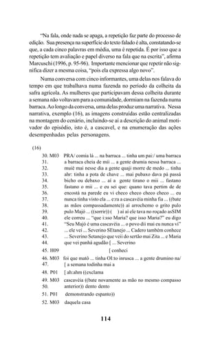 114
“Na fala, onde nada se apaga, a repetição faz parte do processo de
edição. Sua presença na superfície do texto falado é alta, constatando-se
que, a cada cinco palavras em média, uma é repetida. É por isso que a
repetição tem avaliação e papel diverso na fala que na escrita”, afirma
Marcuschi (1996, p. 95-96). Importante mencionar que repetir não sig-
nifica dizer a mesma coisa, “pois ela expressa algo novo”.
Numa conversa com cinco informantes, uma delas nos falava do
tempo em que trabalhava numa fazenda no período da colheita da
safra agrícola. As mulheres que participavam dessa colheita durante
a semana não voltavam para a comunidade, dormiam na fazenda numa
barraca.Ao longo da conversa, uma delas produz uma narrativa. Nessa
narrativa, exemplo (16), as imagens construídas estão centralizadas
na montagem do cenário, incluindo-se aí a descrição do animal moti-
vador do episódio, isto é, a cascavel, e na enumeração das ações
desempenhadas pelas personagens.
(16)
30. M03 PRA/ comia lá ... na barraca ... tinha um pai:/ uma barraca
a barraca cheia de mii ... a gente drumia nessa barraca ...
muié mai nesse dia a gente quaji morre de medo ... tinha
ahr: tinha a pota de chave ... mai pubaxo dava pá passá
bicho ou debaxo ... aí a gente tirano o mii ... fastano
fastano o mii ... e eu sei que: quano tava pertim de de
encostá na parede eu vi checo checo checo checo ... eu
nunca tinha visto ela ... e:ra a cascavéia minha fia ... ((bate
as mãos compassadamente)) aí arrochemo o grito pulo
pulo Majó ... ((sorrir)) ( ) aí aí ele tava no roçado asSIM
ele correu ... “que i:sso Maria? que isso Maria?” eu digo
“Seu Majó é uma cascavéia ... o povo dii mai eu nunca vi”
... ele vei ... Severino SEtanejo ... Cadero também conhece
... Severino Setanejo que veii do sertão mai Zita ... e Maria
que vei panhá agudão [ ... Severino
45. H09 [ conheci
46. M03 foi que matô ... tinha OI:to inrusca ... a gente drumino na/
[ a semana todinha mai a
48. P01 [ ah:ahm ((exclama
49. M03 cascavéia ((bate novamente as mão no mesmo compasso
anterior)) dento dento
51. P01 demonstrando espanto))
52. M03 daquela casa
31.
32.
33.
34.
35.
36.
37.
38.
39.
40.
41.
42.
43.
44.
47.
50.
Livro Fala e escrita 050707finalgrafica.pmd 05/07/2007, 16:40114
 