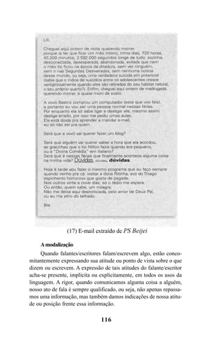 116
Amodalização
Quando falantes/escritores falam/escrevem algo, estão conco-
mitantemente expressando sua atitude ou ponto de vista sobre o que
dizem ou escrevem. A expressão de tais atitudes do falante/escritor
acha-se presente, implícita ou explicitamente, em todos os usos da
linguagem. A rigor, quando comunicamos alguma coisa a alguém,
nosso ato de fala é sempre qualificado, ou seja, não apenas repassa-
mos uma informação, mas também damos indicações de nossa atitu-
de ou posição frente essa informação.
Livro Fala e escrita 050707finalgrafica.pmd 05/07/2007, 16:40116
 