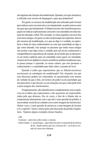 119
são algumas das funções da modalização. Quando, (em que situações),
é utilizado esse recurso da linguagem e para que propósitos?
Em geral, os recursos da modalização são utilizados pelo locutor
para indicar como seu texto deve ser interpretado, ou pelo menos como
ele quer que seja interpretado. O falante/escritor não manifesta preocu-
pação em indicar explicitamente como deve ser entendido em toda situ-
ação de interação verbal. Por exemplo, se estou jogando conversa fora
com meus amigos, em geral, eu não me preocupo em explicitar, através
dos recursos da modalização, se o que eu digo é a verdade, ou especi-
ficar a fonte do meu conhecimento ou com que autoridade eu digo o
que estou dizendo. Isso porque eu presumo que todos meus amigos
vão aceitar o que digo como a verdade, pois nós já nos conhecemos e
compartilhamos experiências do mundo, de tal modo que eu não preci-
so ser muito explícito para ser entendido como quero ser entendido.
Autoresdelivrosdidáticos etextos científicos também modalizam mui-
to pouca porque é esperado, na nossa cultura, que eles possuem o
conhecimento e a autoridade para falar sobre o assunto do livro.
Quando é então que esperaríamos que os falantes/escritores
recorressem às estratégias da modalização? Em situações em que
seus discursos podem ser contestados ou questionados (em termos
da verdade do que é dito, em termos do poder ou da autoridade que
tem para dizer o que dizem), ou em situações em que o dito pode ferir
a auto-imagem dos interlocutores.
Freqüentemente, não identificamos completamente com as pala-
vras ou as idéias que expressamos e não queremos ser responsabili-
zados pelo que dizemos. Ou, às vezes, o fato de o falante não se
comprometer plenamente com o que diz é uma questão de polidez, a
necessidade social de ter cuidado com a auto-imagem do interlocutor.
Outras vezes, é uma questão de preservar a auto-imagem do locutor
(vê o capítulo 7 deste volume para uma discussão da polidez lingüís-
tica). Vejamos alguns exemplos dessas funções.
(20)
Contexto: entrevista sobre teatro e cinema
Entrevistada: o:: pessoal que... que entra em cena o o pessoal de de música
de de...fundo sonoro que eles chamam né?...sei lá deve ser::
não sei como eles chamam
Livro Fala e escrita 050707finalgrafica.pmd 05/07/2007, 16:40119
 
