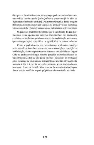 122
dito que ela é muita ciumenta, atenue o que podia ser entendido como
uma crítica dando a razão [principalmente porque eu já foi afim da
Betinha que mora aqui também]. O autor também cuida de sua imagem
de bom namorado ao explicar suas ações: ele não viu sua namorada
[sinceramente] e [é claro] teria agido de outra forma se tivesse visto.
O que esses exemplos mostram é que o significado do que dize-
mos não reside apenas nas palavras, resta também nas instruções,
explícitas ou implícitas, que damos através da modalização sobre como
queremos que sejam entendidos os significados de nossas palavras.
Como se pode observar nos exemplos aqui analisados, estratégi-
as de textualização na fala e na escrita, como a correção, a repetição e a
modalização, fazem-se presentes em ambas as modalidades da língua.
Cabe ao professor de língua materna perceber as particularidades de
tais estratégias, a fim de que possa orientar (e analisar) as produções
orais e escritas de seus alunos, conscientes de que tais atividades são
naturais à fala e à escrita, devendo, portanto, serem respeitadas em
seus usos. Antes de considerá-las erros de formulação textual, o pro-
fessor precisa verificar a quais própositos tais usos estão servindo.
Livro Fala e escrita 050707finalgrafica.pmd 05/07/2007, 16:40122
 