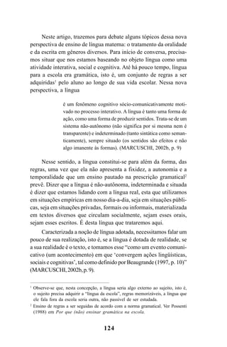 124
Neste artigo, trazemos para debate alguns tópicos dessa nova
perspectiva de ensino de língua materna: o tratamento da oralidade
e da escrita em gêneros diversos. Para início de conversa, precisa-
mos situar que nos estamos baseando no objeto língua como uma
atividade interativa, social e cognitiva. Até há pouco tempo, língua
para a escola era gramática, isto é, um conjunto de regras a ser
adquiridas1
pelo aluno ao longo de sua vida escolar. Nessa nova
perspectiva, a língua
é um fenômeno cognitivo sócio-comunicativamente moti-
vado no processo interativo. A língua é tanto uma forma de
ação, como uma forma de produzir sentidos. Trata-se de um
sistema não-autônomo (não significa por si mesma nem é
transparente) e indeterminado (tanto sintática como seman-
ticamente), sempre situado (os sentidos são efeitos e não
algo imanente às formas). (MARCUSCHI, 2002b, p. 9)
Nesse sentido, a língua constitui-se para além da forma, das
regras, uma vez que ela não apresenta a fixidez, a autonomia e a
temporalidade que um ensino pautado na prescrição gramatical2
prevê. Dizer que a língua é não-autônoma, indeterminada e situada
é dizer que estamos lidando com a língua real, esta que utilizamos
em situações empíricas em nosso dia-a-dia, seja em situações públi-
cas, seja em situações privadas, formais ou informais, materializada
em textos diversos que circulam socialmente, sejam esses orais,
sejam esses escritos. É desta língua que trataremos aqui.
Caracterizada a noção de língua adotada, necessitamos falar um
pouco de sua realização, isto é, se a língua é dotada de realidade, se
a sua realidade é o texto, e tomamos esse “como um evento comuni-
cativo (um acontecimento) em que ‘convergem ações lingüísticas,
sociais e cognitivas’, tal como definido por Beaugrande (1997, p. 10)”
(MARCUSCHI,2002b,p.9).
1
Observe-se que, nesta concepção, a língua seria algo externo ao sujeito, isto é,
o sujeito precisa adquirir a “língua da escola”, regras memorizáveis, a língua que
ele fala fora da escola seria outra, não passível de ser estudada.
2
Ensino de regras a ser seguidas de acordo com a norma gramatical. Ver Possenti
(1988) em Por que (não) ensinar gramática na escola.
Livro Fala e escrita 050707finalgrafica.pmd 05/07/2007, 16:40124
 