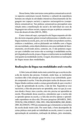 127
Dessa forma, lidar com textos como prática comunicativa envol-
ve aspectos contextuais (social, histórico e cultural) da experiência
humana em relação às atividades interativas (funcionamento da lin-
guagem nos espaços sociais) e aspectos sociocognitivos (compe-
tência comunicativa). Tais práticas comunicativas pressupõem uma
relação entre a manifestação do social e do individual nos usos da
linguagem nas esferas sociais, espaços em que as práticas comunica-
tivas são desenvolvidas (SILVA, 2002).
Como vimos até aqui, a perspectiva de língua enquanto ativida-
de e do texto enquanto gênero textual redimensiona o trabalho com a
língua materna na escola, pois, em vez de lidar com produtos escritos,
estáticos e modelares, está-se pleiteando um trabalho com a língua
em sua realidade, como objeto dinâmico com uma realidade de funci-
onamento, envolvendo atores, contexto, etc. E não podemos esque-
cer que o trabalho com textos não se restringe à modalidade escrita,
privilegiada pela escola, já que a língua se realiza tanto na modalidade
oral quanto na modalidade escrita.Aseguir, discutimos as realizações
da língua nessas duas modalidades.
Realizações da língua nas modalidades oral e escrita
A fala é uma atividade muito mais central do que a escrita no dia-
a-dia da maioria das pessoas. Contudo, ainda hoje, as instituições
escolares dão à fala atenção quase inversa à sua centralidade, quan-
do comparada à escrita. Uma das principais razões do descaso com a
língua falada continua sendo a crença generalizada de que a escola é
o lugar do aprendizado da escrita, e não da fala. Seguindo-se esse
raciocínio, a fala não precisaria ser aprendida, uma vez que já a usa-
mos desde o berço; mas a escrita, esta sim, precisa ser aprendida na
escola. Discordando dessa assertiva, entendemos que a escrita não
se aprende apenas na escola, e a fala não envolve apenas o aprendi-
zado espontâneo no dia-a-dia. Diversas pesquisas (SOARES, 2003;
TFOUNI,1994;STREET,1984,1993,1994;SIGNORINI,2001;ROJO,
2001; KLEIMAN, 1995) já constataram que o letramento se inicia fora
da escola desde muito cedo. Por outro lado, o bom desempenho de
certas práticas orais pode ser trabalhado na escola, como é o caso da
apresentação de seminários, realização de debates, júris simulados,
Livro Fala e escrita 050707finalgrafica.pmd 05/07/2007, 16:40127
 