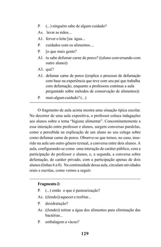 129
P. (...) ninguém sabe de algum cuidado?
As. lavar as mãos...
A1. ferver o leite [na água...
P. cuidados com os alimentos....
P. [o que mais gente?
A1. tu sabe defumar carne de porco? ((aluno conversando com
outro aluno))
A3. quê?
A1. defumar carne de porco ((explica o processo de defumação
com base na experiência que teve com seu pai que trabalha
com defumação, enquanto a professora continua a aula
perguntado sobre métodos de conservação de alimentos))
P. mais algum cuidado? (...)
O fragmento de aula acima mostra uma situação típica escolar.
No decorrer de uma aula expositiva, o professor coloca indagações
aos alunos sobre o tema “higiene alimentar”. Concomitantemente a
essa interação entre professor e alunos, surgem conversas paralelas,
como a percebida na explicação de um aluno ao seu colega sobre
como defumar carne de porco. Observe-se que temos, no caso, inse-
rido na aula um outro gênero textual, a conversa entre dois alunos. A
aula, configurando-se como uma interação de caráter público, com a
participação do professor e alunos, e, a segunda, a conversa sobre
defumação, de caráter privado, com a participação apenas de dois
alunos (linhas 6 a 8). Na continuidade dessa aula, circulam atividades
orais e escritas, como vemos a seguir:
Fragmento2:
P. (...) então o que é pasteurização?
As. ((lendo)) aquecer e resfriar...
P. desidratação?
As . ((lendo)) retirar a água dos alimentos para eliminação das
bactérias...
P. embalagem a vácuo?
Livro Fala e escrita 050707finalgrafica.pmd 05/07/2007, 16:40129
 