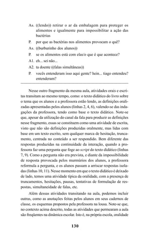 130
As. ((lendo)) retirar o ar da embalagem para proteger os
alimentos e igualmente para impossibilitar a ação das
bactérias
P. por que as bactérias nos alimentos provocam o quê?
As. ((burburinho dos alunos))
P. se os alimentos está com elas/o que é que acontece?
A1. eh... sei não...
A2. ta doente ((falas simultâneas))
P. vocês entenderam isso aqui gente? hein... tiago entendeu?
entenderam?
Nesse outro fragmento da mesma aula, atividades orais e escri-
tas transitam ao mesmo tempo, como: o texto didático do livro sobre
o tema que os alunos e a professora estão lendo, as definições orali-
zadas apresentadas pelos alunos (linhas 2, 4, 6), valendo-se das inda-
gações da professora, tendo como base o texto didático. Note-se
que, apesar da utilização do canal da fala para produzir as definições
nesse fragmento, essas se constituem como uma atividade de escrita,
visto que não são definições produzidas oralmente, mas lidas com
base em um texto escrito, sem qualquer marca de hesitação, trunca-
mento, centrada no conteúdo a ser respondido. Bem diferente das
respostas produzidas na continuidade da interação, quando a pro-
fessora faz uma pergunta que foge ao script do texto didático (linhas
7, 9). Como a pergunta não era prevista, e diante da impossibilidade
de resposta provocada pelos murmúrios dos alunos, a professora
reformula a pergunta, e os alunos passam a arriscar respostas isola-
das (linhas 10, 11). Nesse momento em que o texto didático é deixado
de lado, temos uma atividade típica da oralidade, com a presença de
truncamentos, hesitações, pausas, tentativas de formulação de res-
postas, simultaneidade de falas, etc.
Além dessas atividades transitando na aula, podemos incluir
outras, como as anotações feitas pelos alunos em seus cadernos de
classe, os esquemas propostos pela professora na lousa. Note-se que,
no contexto acima descrito, todas as atividades que permearam a aula
são freqüentes na dinâmica escolar. Isto é, na própria escola, oralidade
Livro Fala e escrita 050707finalgrafica.pmd 05/07/2007, 16:40130
 