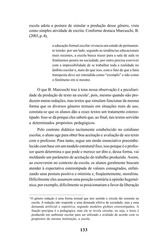 133
escola adota a postura de simular a produção desse gênero, vista
como simples atividade de escrita. Conforme destaca Marcuschi, B.
(2003,p.4),
a educação formal escolar vivencia um estado de permanen-
te tensão: por um lado, segundo as tendências educacionais
mais recentes, a escola busca trazer para a sala de aula os
fenômenos postos na sociedade, por outro precisa conviver
com a impossibilidade de se trabalhar toda a realidade no
âmbito escolar e, mais do que isso, com o fato de que a fatia
transposta deve ser entendida como “exemplo” e não como
o fenômeno em si mesmo.
O que B. Marcuschi traz à tona nessa observação é a peculiari-
dade da produção de texto na escola5
, pois, mesmo quando não pro-
duzem meras redações, mas textos que simulam funcionar da mesma
forma que os diversos gêneros textuais em situações reais de uso,
constata-se que os alunos dão a esses textos um tratamento estereo-
tipado. Isso se dá porque eles sabem que, ao final, tais textos servirão
a determinados propósitos pedagógicos.
Pelo contrato didático tacitamente estabelecido no cotidiano
escolar, o aluno age para obter boa aceitação e avaliação de seu texto
com o professor. Para tanto, segue um modo enunciativo preestabe-
lecido com base em um modelo estrutural fixo; isso porque é o profes-
sor quem determina o que pode e merece ser dito e, dessa forma, vai
moldando um parâmetro de aceitação do trabalho produzido. Assim,
ao escreverem no contexto da escola, os alunos geralmente buscam
atender à expectativa estereotipada de valores consagrados, enfati-
zando uma postura positiva e otimista e, freqüentemente, moralista.
Dificilmente eles assumem uma posição contrária à opinião hegemô-
nica, por exemplo, dificilmente se posicionariam a favor da liberação
5
O gênero redação é uma forma textual que tem sentido e circula tão somente na
escola. A redação não responde a uma demanda efetiva da sociedade, mas a uma
demanda artificial e repetitiva, segundo modelos globais estereotipados. A
função precípua é a pedagógica, mas ela se revela circular, ou seja, o texto é
produzido em ambiente escolar para ser utilizado e avaliado de acordo com os
propósitos da mesma instituição, a escola.
Livro Fala e escrita 050707finalgrafica.pmd 05/07/2007, 16:40133
 
