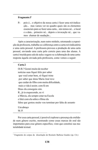 138
Fragmento37
P.: pois é... o objetivo da nossa carta é fazer uma reivindica-
ção... mas vamos ver no quadro quais são os elementos
essenciais para se fazer uma carta... nós temos né... o local
e a data... primeiro né... depois a invocação né... que va-
mos chamar de saudação...
Após a caracterização, num outro módulo, retomando a exposi-
ção da professora, trabalha-se a diferença entre a carta reivindicatória
e uma carta pessoal. A professora provoca a produção de uma carta
pessoal, enviando uma carta pelo correio para uma das alunas. A
carta é trazida para sala de aula e sugere-se a elaboração de uma carta-
resposta àquela enviada pela professora, como vemos a seguir:
Carta 2
Oi R.? Gostei muito de receber
noticias suas fiquei feliz por saber
que você estar bem, só fiquei triste
por saber que dona Maria José teve
que cuidar do filho com muita dificuldade,
mais a vida é assim. com fé em
Deus ela conseguiu sim.
R., já ia esquecendo, eu vi
a Márcia, ela sempre estar na Escola
e falei com ela sobre o filme ela
falou que gostou muito vou terminar por falta de assunto
Um abraço
M. P.
Por essa carta pessoal, é possível explorar a presença da oralida-
de num gênero escrito, mostrando como essas marcas do oral são
importantes para esse gênero específico, visto que constitui sua ma-
terialidade textual.
7
Fragmento do corpus da dissertação de Rosinete Barbosa Guedes (op. Cit.)
Livro Fala e escrita 050707finalgrafica.pmd 05/07/2007, 16:40138
 