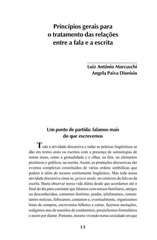 13
Um ponto de partida: falamos mais
do que escrevemos
Toda a atividade discursiva e todas as práticas lingüísticas se
dão em textos orais ou escritos com a presença de semiologias de
outras áreas, como a gestualidade e o olhar, na fala, ou elementos
pictóricos e gráficos, na escrita. Assim, as produções discursivas são
eventos complexos constituídos de várias ordens simbólicas que
podem ir além do recurso estritamente lingüístico. Mas toda nossa
atividade discursiva situa-se, grosso modo, no contexto da fala ou da
escrita. Basta observar nossa vida diária desde que acordamos até o
final do dia para constatar que falamos com nossos familiares, amigos
ou desconhecidos, contamos histórias, piadas, telefonamos, comen-
tamos notícias, fofocamos, cantamos e, eventualmente, organizamos
listas de compras, escrevemos bilhetes e cartas, fazemos anotações,
redigimos atas de reuniões de condomínio, preenchemos formulários
e assim por diante. Portanto, mesmo vivendo numa sociedade em que
Princípios gerais para
o tratamento das relações
entre a fala e a escrita
Luiz Antônio Marcuschi
Angela Paiva Dionisio
Livro Fala e escrita 050707finalgrafica.pmd 05/07/2007, 16:4013
 