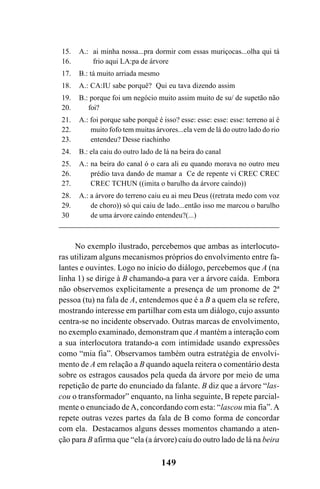 149
No exemplo ilustrado, percebemos que ambas as interlocuto-
ras utilizam alguns mecanismos próprios do envolvimento entre fa-
lantes e ouvintes. Logo no início do diálogo, percebemos que A (na
linha 1) se dirige à B chamando-a para ver a árvore caída. Embora
não observemos explicitamente a presença de um pronome de 2ª
pessoa (tu) na fala de A, entendemos que é a B a quem ela se refere,
mostrando interesse em partilhar com esta um diálogo, cujo assunto
centra-se no incidente observado. Outras marcas de envolvimento,
no exemplo examinado, demonstram que A mantém a interação com
a sua interlocutora tratando-a com intimidade usando expressões
como “mia fia”. Observamos também outra estratégia de envolvi-
mento de A em relação a B quando aquela reitera o comentário desta
sobre os estragos causados pela queda da árvore por meio de uma
repetição de parte do enunciado da falante. B diz que a árvore “las-
cou o transformador” enquanto, na linha seguinte, B repete parcial-
mente o enunciado deA, concordando com esta: “lascou mia fia”.A
repete outras vezes partes da fala de B como forma de concordar
com ela. Destacamos alguns desses momentos chamando a aten-
ção para B afirma que “ela (a árvore) caiu do outro lado de lá na beira
15.
16.
17.
18.
19.
20.
21.
22.
23.
24.
25.
26.
27.
28.
29.
30
A.: ai minha nossa...pra dormir com essas muriçocas...olha qui tá
frio aqui LA:pa de árvore
B.: tá muito arriada mesmo
A.: CA:IU sabe porquê? Qui eu tava dizendo assim
B.: porque foi um negócio muito assim muito de su/ de supetão não
foi?
A.: foi porque sabe porquê é isso? esse: esse: esse: esse: terreno aí é
muito fofo tem muitas árvores...ela vem de lá do outro lado do rio
entendeu? Desse riachinho
B.: ela caiu do outro lado de lá na beira do canal
A.: na beira do canal ó o cara ali eu quando morava no outro meu
prédio tava dando de mamar a Ce de repente vi CREC CREC
CREC TCHUN ((imita o barulho da árvore caindo))
A.: a árvore do terreno caiu eu ai meu Deus ((retrata medo com voz
de choro)) só qui caiu de lado...então isso me marcou o barulho
de uma árvore caindo entendeu?(...)
Livro Fala e escrita 050707finalgrafica.pmd 05/07/2007, 16:40149
 