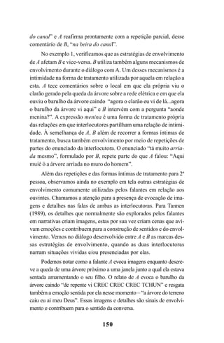 150
do canal” e A reafirma prontamente com a repetição parcial, desse
comentário de B, “na beira do canal”.
No exemplo 1, verificamos que as estratégias de envolvimento
de A afetam B e vice-versa. B utiliza também alguns mecanismos de
envolvimento durante o diálogo com A. Um desses mecanismos é a
intimidade na forma de tratamento utilizada por aquela em relação a
esta. A tece comentários sobre o local em que ela própria viu o
clarão gerado pela queda da árvore sobre a rede elétrica e em que ela
ouviu o barulho da árvore caindo “agora o clarão eu vi de lá...agora
o barulho da árvore vi aqui” e B intervém com a pergunta “aonde
menina?”. A expressão menina é uma forma de tratamento própria
das relações em que interlocutores partilham uma relação de intimi-
dade. À semelhança de A, B além de recorrer a formas íntimas de
tratamento, busca também envolvimento por meio de repetições de
partes do enunciado da interlocutora. O enunciado “tá muito arria-
da mesmo”, formulado por B, repete parte do que A falou: “Aqui
muié ó a árvore arriada no muro do homem”.
Além das repetições e das formas íntimas de tratamento para 2ª
pessoa, observamos ainda no exemplo em tela outras estratégias de
envolvimento comumente utilizadas pelos falantes em relação aos
ouvintes. Chamamos a atenção para a presença de evocação de ima-
gens e detalhes nas falas de ambas as interlocutoras. Para Tannen
(1989), os detalhes que normalmente são explorados pelos falantes
em narrativas criam imagens, estas por sua vez criam cenas que avi-
vam emoções e contribuem para a construção de sentidos e do envol-
vimento. Vemos no diálogo desenvolvido entre A e B as marcas des-
sas estratégias de envolvimento, quando as duas interlocutoras
narram situações vividas e/ou presenciadas por elas.
Podemos notar como a falante A evoca imagens enquanto descre-
ve a queda de uma árvore próximo a uma janela junto a qual ela estava
sentada amamentando o seu filho. O relato de A evoca o barulho da
árvore caindo “de repente vi CREC CREC CREC TCHUN” e resgata
também a emoção sentida por ela nesse momento – “a árvore do terreno
caiu eu ai meu Deus”. Essas imagens e detalhes são sinais de envolvi-
mento e contribuem para o sentido da conversa.
Livro Fala e escrita 050707finalgrafica.pmd 05/07/2007, 16:40150
 